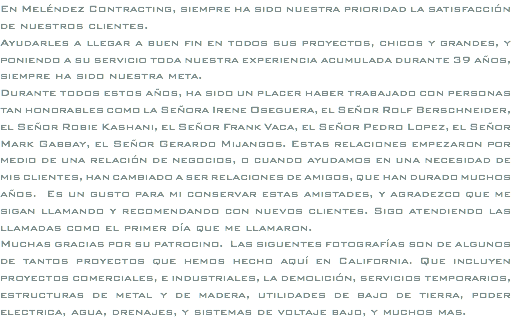 En Meléndez Contracting, siempre ha sido nuestra prioridad la satisfacción de nuestros clientes. Ayudarles a llegar a buen fin en todos sus proyectos, chicos y grandes, y poniendo a su servicio toda nuestra experiencia acumulada durante 39 años, siempre ha sido nuestra meta. Durante todos estos años, ha sido un placer haber trabajado con personas tan honorables como la Señora Irene Oseguera, el Señor Rolf Berschneider, el Señor Robie Kashani, el Señor Frank Vaca, el Señor Pedro Lopez, el Señor Mark Gabbay, el Señor Gerardo Mijangos. Estas relaciones empezaron por medio de una relación de negocios, o cuando ayudamos en una necesidad de mis clientes, han cambiado a ser relaciones de amigos, que han durado muchos años. Es un gusto para mi conservar estas amistades, y agradezco que me sigan llamando y recomendando con nuevos clientes. Sigo atendiendo las llamadas como el primer día que me llamaron. Muchas gracias por su patrocino. Las siguentes fotografías son de algunos de tantos proyectos que hemos hecho aquí en California. Que incluyen proyectos comerciales, e industriales, la demolición, servicios temporarios, estructuras de metal y de madera, utilidades de bajo de tierra, poder electrica, agua, drenajes, y sistemas de voltaje bajo, y muchos mas.