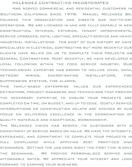 MELENDEZ CONTRACTING INCORPORATED Has served commercial and residential customers in Southern California since 1978. Manuel Melendez Sr. founded this organization and directs our day-to-day operations. We are licensed in and are fully capable in new construction, interior, exterior, tenant improvements, service upgrades, data, lighting, specialty service and heavy industrial installations. For most of our history we have specialized in electrical contracting but more recently our clients have relied on us to complete their projects as General Contractors. Most recently, we have developed a loyal following within the food service industry. Our technological expertise has grown to include voice, data, network wiring, energy-saving installations, fire suppression systems, fire alarms. This family-based enterprise values our experienced estimators, project managers and technicians that provide the necessary expertise to ensure your projects are completed on time, on budget, and up to code. Costly service interruptions or construction delays are avoided by our focus on delivering excellence in the coordination of quality materials and exceptional workmanship. The Melendez vision has served its customers with a commitment of service based on value. We have the integrity, experience, and commitment to complete your projects in full compliance while applying best practices and standards. Getting the job done right the first time is only the beginning. We provide personalized service and affordable rates. We appreciate your interest and look forward to earning your business.