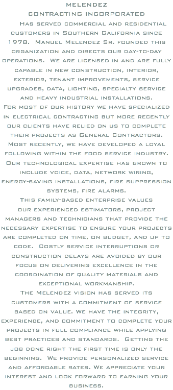 MELENDEZ CONTRACTING INCORPORATED Has served commercial and residential customers in Southern California since 1978. Manuel Melendez Sr. founded this organization and directs our day-to-day operations. We are licensed in and are fully capable in new construction, interior, exterior, tenant improvements, service upgrades, data, lighting, specialty service and heavy industrial installations. For most of our history we have specialized in electrical contracting but more recently our clients have relied on us to complete their projects as General Contractors. Most recently, we have developed a loyal following within the food service industry. Our technological expertise has grown to include voice, data, network wiring, energy-saving installations, fire suppression systems, fire alarms. This family-based enterprise values our experienced estimators, project managers and technicians that provide the necessary expertise to ensure your projects are completed on time, on budget, and up to code. Costly service interruptions or construction delays are avoided by our focus on delivering excellence in the coordination of quality materials and exceptional workmanship. The Melendez vision has served its customers with a commitment of service based on value. We have the integrity, experience, and commitment to complete your projects in full compliance while applying best practices and standards. Getting the job done right the first time is only the beginning. We provide personalized service and affordable rates. We appreciate your interest and look forward to earning your business.