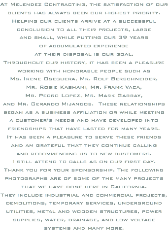 At Melendez Contracting, the satisfaction of our clients has always been our highest priority. Helping our clients arrive at a successful conclusion to all their projects, large and small, while putting our 39 years of accumulated experience at their disposal is our goal. Throughout our history, it has been a pleasure working with honorable people such as Ms. Irene Oseguera, Mr. Rolf Berschneider, Mr. Robie Kashani, Mr. Frank Vaca, Mr. Pedro Lopez, Mr. Mark Gabbay, and Mr. Gerardo Mijangos. These relationships began as a business affiliation or while meeting a customer’s needs and have developed into friendships that have lasted for many years. It has been a pleasure to serve these friends and am grateful that they continue calling and recommending us to new customers. I still attend to calls as on our first day. Thank you for your sponsorship. The following photographs are of some of the many projects that we have done here in California. They include industrial and commercial projects, demolitions, temporary services, underground utilities, metal and wooden structures, power supplies, water, drainage, and low voltage systems and many more. 
