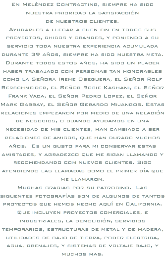 En Meléndez Contracting, siempre ha sido nuestra prioridad la satisfacción de nuestros clientes. Ayudarles a llegar a buen fin en todos sus proyectos, chicos y grandes, y poniendo a su servicio toda nuestra experiencia acumulada durante 39 años, siempre ha sido nuestra meta. Durante todos estos años, ha sido un placer haber trabajado con personas tan honorables como la Señora Irene Oseguera, el Señor Rolf Berschneider, el Señor Robie Kashani, el Señor Frank Vaca, el Señor Pedro Lopez, el Señor Mark Gabbay, el Señor Gerardo Mijangos. Estas relaciones empezaron por medio de una relación de negocios, o cuando ayudamos en una necesidad de mis clientes, han cambiado a ser relaciones de amigos, que han durado muchos años. Es un gusto para mi conservar estas amistades, y agradezco que me sigan llamando y recomendando con nuevos clientes. Sigo atendiendo las llamadas como el primer día que me llamaron. Muchas gracias por su patrocino. Las siguentes fotografías son de algunos de tantos proyectos que hemos hecho aquí en California. Que incluyen proyectos comerciales, e industriales, la demolición, servicios temporarios, estructuras de metal y de madera, utilidades de bajo de tierra, poder electrica, agua, drenajes, y sistemas de voltaje bajo, y muchos mas.