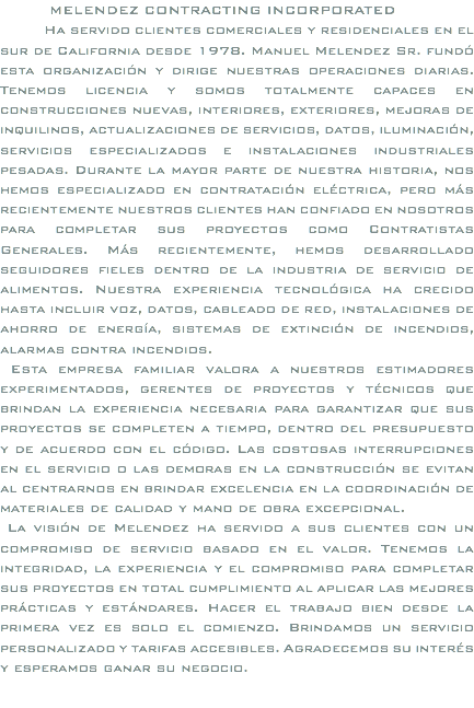  MELENDEZ CONTRACTING INCORPORATED Ha servido clientes comerciales y residenciales en el sur de California desde 1978. Manuel Melendez Sr. fundó esta organización y dirige nuestras operaciones diarias. Tenemos licencia y somos totalmente capaces en construcciones nuevas, interiores, exteriores, mejoras de inquilinos, actualizaciones de servicios, datos, iluminación, servicios especializados e instalaciones industriales pesadas. Durante la mayor parte de nuestra historia, nos hemos especializado en contratación eléctrica, pero más recientemente nuestros clientes han confiado en nosotros para completar sus proyectos como Contratistas Generales. Más recientemente, hemos desarrollado seguidores fieles dentro de la industria de servicio de alimentos. Nuestra experiencia tecnológica ha crecido hasta incluir voz, datos, cableado de red, instalaciones de ahorro de energía, sistemas de extinción de incendios, alarmas contra incendios. Esta empresa familiar valora a nuestros estimadores experimentados, gerentes de proyectos y técnicos que brindan la experiencia necesaria para garantizar que sus proyectos se completen a tiempo, dentro del presupuesto y de acuerdo con el código. Las costosas interrupciones en el servicio o las demoras en la construcción se evitan al centrarnos en brindar excelencia en la coordinación de materiales de calidad y mano de obra excepcional. La visión de Melendez ha servido a sus clientes con un compromiso de servicio basado en el valor. Tenemos la integridad, la experiencia y el compromiso para completar sus proyectos en total cumplimiento al aplicar las mejores prácticas y estándares. Hacer el trabajo bien desde la primera vez es solo el comienzo. Brindamos un servicio personalizado y tarifas accesibles. Agradecemos su interés y esperamos ganar su negocio.