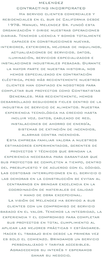 MELENDEZ CONTRACTING INCORPORATED Ha servido clientes comerciales y residenciales en el sur de California desde 1978. Manuel Melendez Sr. fundó esta organización y dirige nuestras operaciones diarias. Tenemos licencia y somos totalmente capaces en construcciones nuevas, interiores, exteriores, mejoras de inquilinos, actualizaciones de servicios, datos, iluminación, servicios especializados e instalaciones industriales pesadas. Durante la mayor parte de nuestra historia, nos hemos especializado en contratación eléctrica, pero más recientemente nuestros clientes han confiado en nosotros para completar sus proyectos como Contratistas Generales. Más recientemente, hemos desarrollado seguidores fieles dentro de la industria de servicio de alimentos. Nuestra experiencia tecnológica ha crecido hasta incluir voz, datos, cableado de red, instalaciones de ahorro de energía, sistemas de extinción de incendios, alarmas contra incendios. Esta empresa familiar valora a nuestros estimadores experimentados, gerentes de proyectos y técnicos que brindan la experiencia necesaria para garantizar que sus proyectos se completen a tiempo, dentro del presupuesto y de acuerdo con el código. Las costosas interrupciones en el servicio o las demoras en la construcción se evitan al centrarnos en brindar excelencia en la coordinación de materiales de calidad y mano de obra excepcional. La visión de Melendez ha servido a sus clientes con un compromiso de servicio basado en el valor. Tenemos la integridad, la experiencia y el compromiso para completar sus proyectos en total cumplimiento al aplicar las mejores prácticas y estándares. Hacer el trabajo bien desde la primera vez es solo el comienzo. Brindamos un servicio personalizado y tarifas accesibles. Agradecemos su interés y esperamos ganar su negocio.