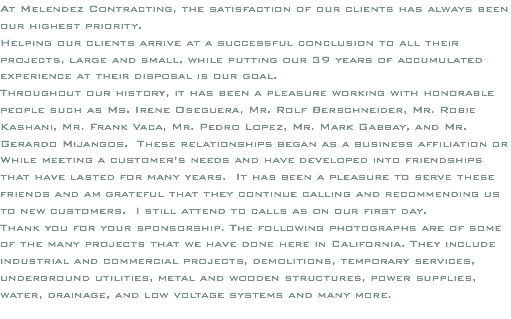 At Melendez Contracting, the satisfaction of our clients has always been our highest priority. Helping our clients arrive at a successful conclusion to all their projects, large and small, while putting our 39 years of accumulated experience at their disposal is our goal. Throughout our history, it has been a pleasure working with honorable people such as Ms. Irene Oseguera, Mr. Rolf Berschneider, Mr. Robie Kashani, Mr. Frank Vaca, Mr. Pedro Lopez, Mr. Mark Gabbay, and Mr. Gerardo Mijangos. These relationships began as a business affiliation or While meeting a customer’s needs and have developed into friendships that have lasted for many years. It has been a pleasure to serve these friends and am grateful that they continue calling and recommending us to new customers. I still attend to calls as on our first day. Thank you for your sponsorship. The following photographs are of some of the many projects that we have done here in California. They include industrial and commercial projects, demolitions, temporary services, underground utilities, metal and wooden structures, power supplies, water, drainage, and low voltage systems and many more. 